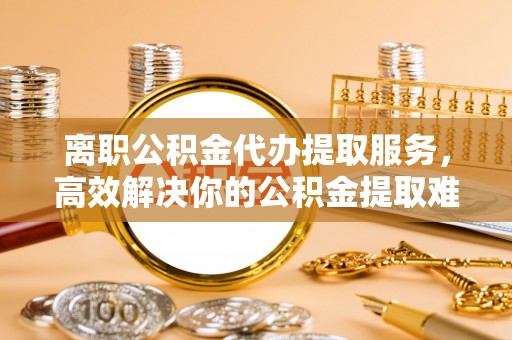 头屯河离职公积金代办提取服务，高效解决你的公积金提取难题