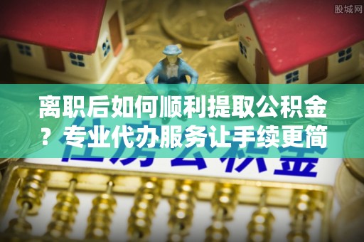 头屯河离职后如何顺利提取公积金？专业代办服务让手续更简单