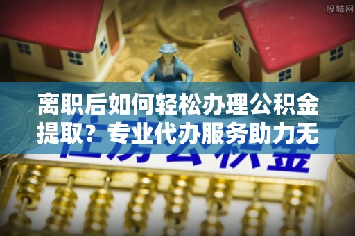 头屯河离职后如何轻松办理公积金提取？专业代办服务助力无忧