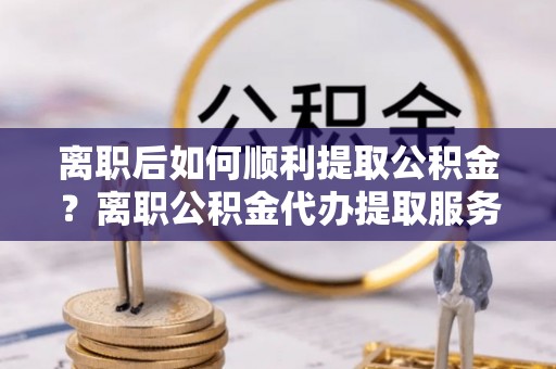 头屯河离职后如何顺利提取公积金？离职公积金代办提取服务助力无忧办理